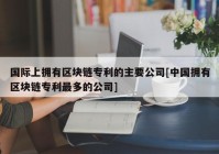 国际上拥有区块链专利的主要公司[中国拥有区块链专利最多的公司]