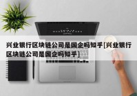 兴业银行区块链公司是国企吗知乎[兴业银行区块链公司是国企吗知乎]